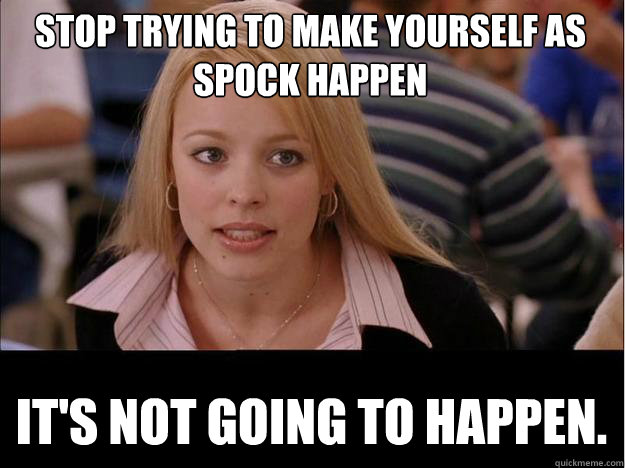 STOP TRYING TO MAKE YOURSELF AS SPOCK HAPPEN IT'S NOT GOING TO HAPPEN.  Its not going to happen