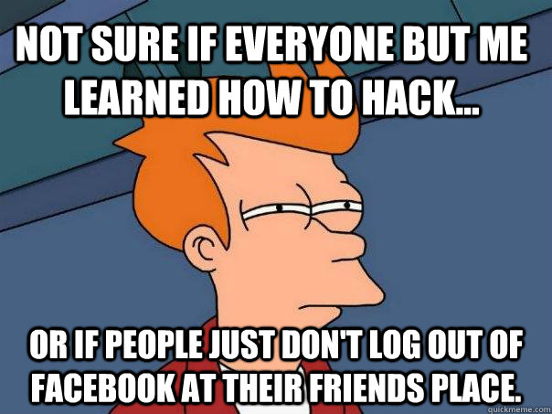 Not sure if everyone but me learned how to hack... Or if people just don't log out of facebook at their friends place.  Futurama Fry