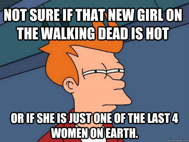 Not sure if that new girl on the walking dead is hot Or if she is just one of the last 4 women on earth.  Futurama Fry