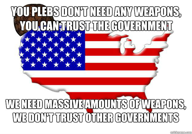 You plebs don't need any weapons, you can trust the government We need massive amounts of weapons, we don't trust other governments  Scumbag america