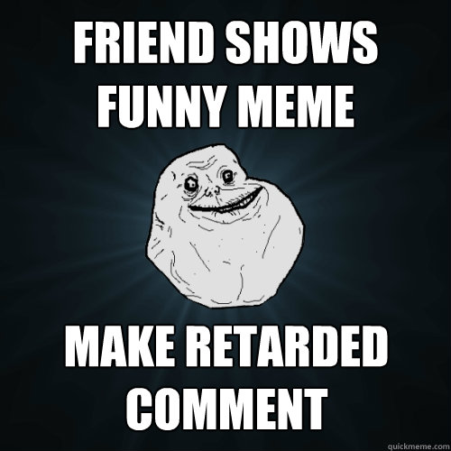 friend shows funny meme make retarded comment  Forever Alone