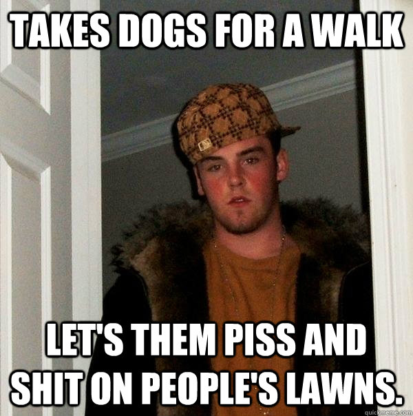 Takes dogs for a walk Let's them piss and shit on people's lawns.  Scumbag Steve