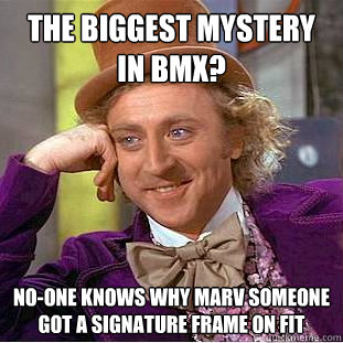 the biggest mystery in bmx?
 no-one knows why marv someone got a signature frame on FIT  Condescending Wonka