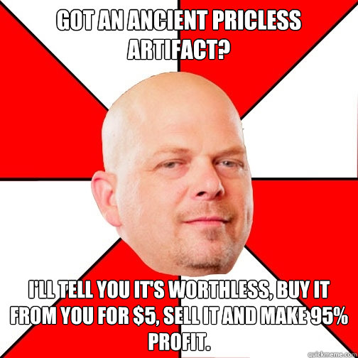 got an ancient pricless artifact? i'll tell you it's worthless, buy it from you for $5, sell it and make 95% profit.  Pawn Star