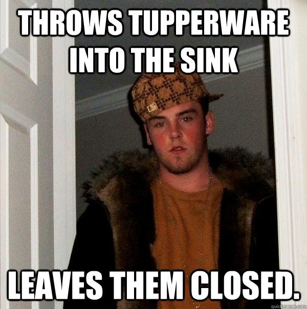 throws tupperware into the sink leaves them closed.   Scumbag Steve