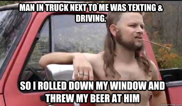 man in truck next to me was texting & driving. so I rolled down my window and threw my beer at him  Almost Politically Correct Redneck