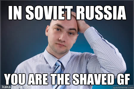 IN SOVIET RUSSIA YOU ARE THE SHAVED GF
  