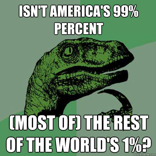 Isn't America's 99% percent (Most of) the Rest of the World's 1%? - Isn't America's 99% percent (Most of) the Rest of the World's 1%?  Philosoraptor