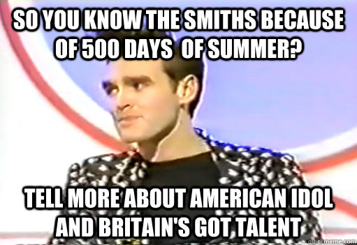 So you know the smiths because of 500 days  of summer? tell more about American Idol and Britain's got talent  Morrissey
