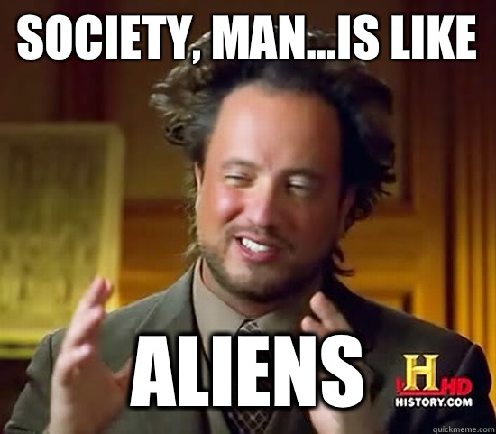 Society, man...is like Aliens  Ancient Aliens