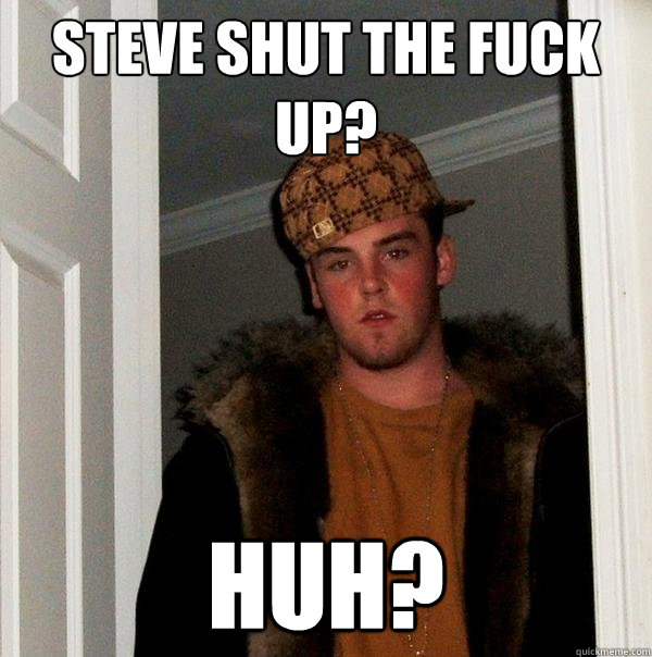 Steve Shut The fuck up? huh?  Scumbag Steve