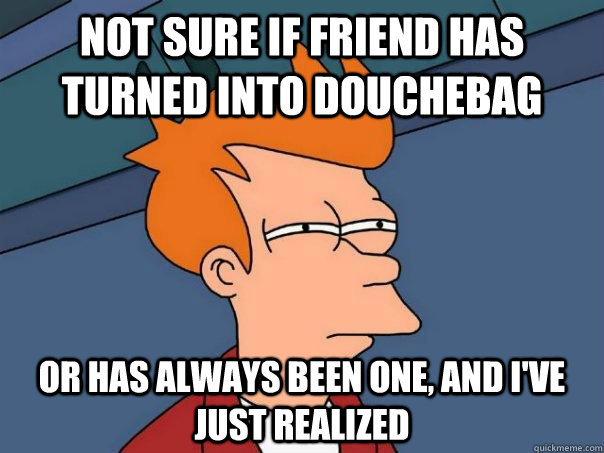 Not sure if friend has turned into douchebag Or has always been one, and i've just realized  Futurama Fry