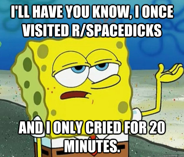 I'll have you know, I once visited r/spacedicks and I only cried for 20 minutes.  Tough Spongebob