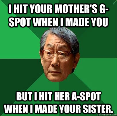 i hit your mother's G-spot when i made you but i hit her A-spot when i made your sister.  High Expectations Asian Father