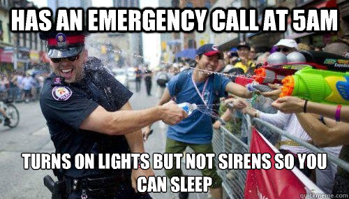 Has an emergency call at 5am Turns on lights but not sirens so you can sleep  Good Guy Cop