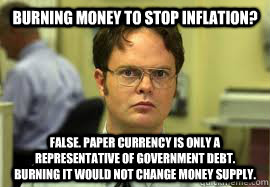 Burning money to stop inflation? False. Paper Currency is only a representative of government debt. Burning it would not change money supply.  Dwight False