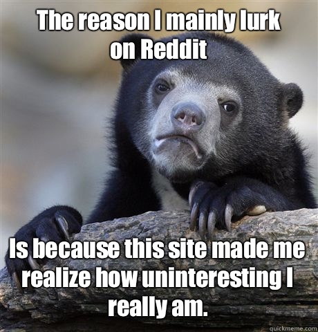          The reason I mainly lurk on Reddit Is because this site made me realize how uninteresting I really am.  -          The reason I mainly lurk on Reddit Is because this site made me realize how uninteresting I really am.   Confession Bear