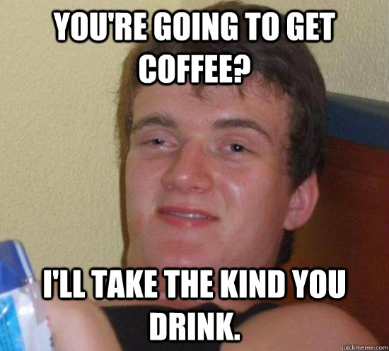 You're going to get coffee? I'll take the kind you drink.  Really High Guy