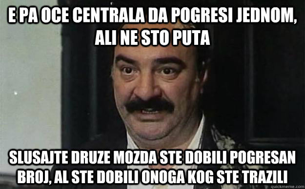 e pa oce centrala da pogresi jednom, ali ne sto puta Slusajte druze mozda ste dobili pogresan broj, al ste dobili onoga kog ste trazili  