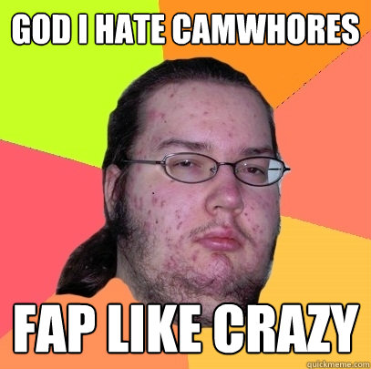 god i hate camwhores fap like crazy  Butthurt Dweller