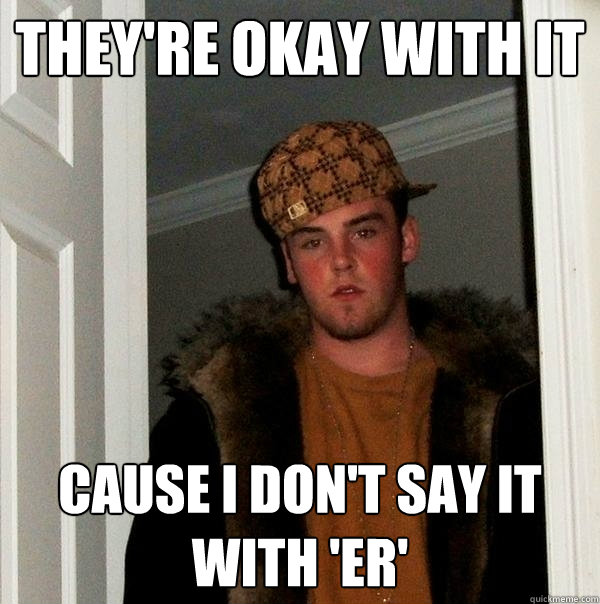 They're okay with it Cause I don't say it with 'er'  Scumbag Steve