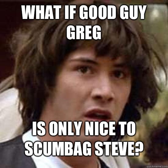 What if good guy Greg  is only nice to scumbag Steve?  Conspiracy Keanu Snow