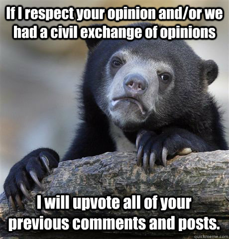 If I respect your opinion and/or we had a civil exchange of opinions I will upvote all of your previous comments and posts. - If I respect your opinion and/or we had a civil exchange of opinions I will upvote all of your previous comments and posts.  Confession Bear