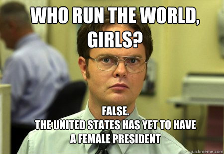 WHO RUN THE WORLD, GIRLS? FALSE.  
THE UNITED STATES HAS YET TO HAVE A FEMALE PRESIDENT - WHO RUN THE WORLD, GIRLS? FALSE.  
THE UNITED STATES HAS YET TO HAVE A FEMALE PRESIDENT  Schrute