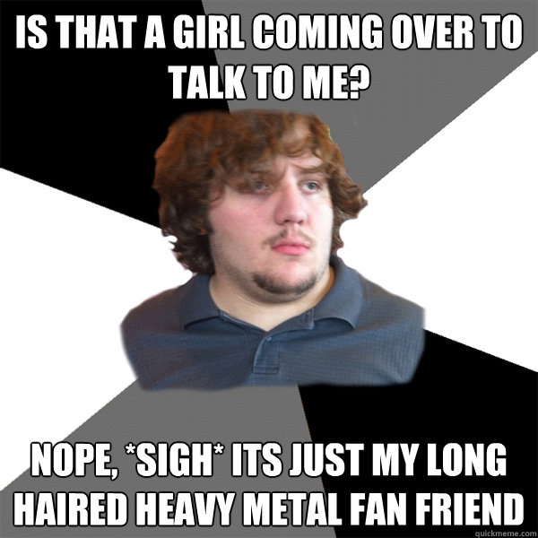 is that a girl coming over to talk to me? nope, *sigh* its just my long haired heavy metal fan friend  Family Tech Support Guy