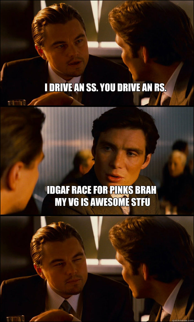 i drive an ss. you drive an RS. idgaf race for pinks brah
 my v6 is awesome stfu   Inception