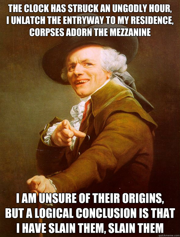 The clock has struck an ungodly hour,
I unlatch the entryway to my residence,
Corpses adorn the mezzanine I am unsure of their origins,
but a logical conclusion is that I have slain them, slain them  Joseph Ducreux