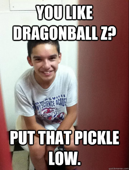 You like dragonball z? Put that pickle low.  