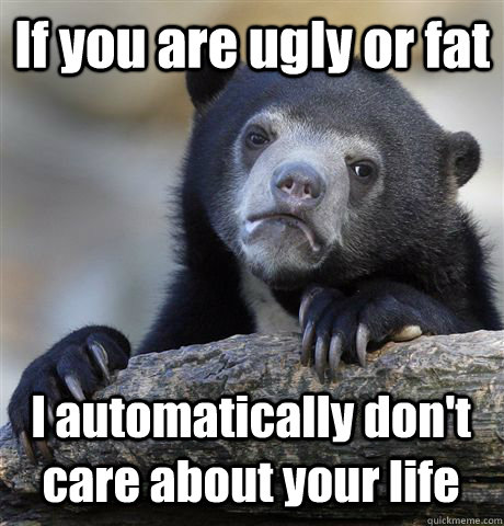 If you are ugly or fat I automatically don't care about your life  Confession Bear