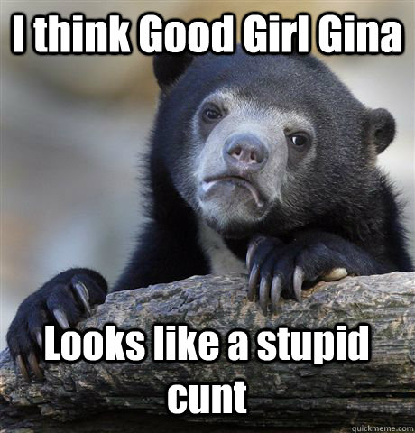 I think Good Girl Gina Looks like a stupid cunt  Confession Bear