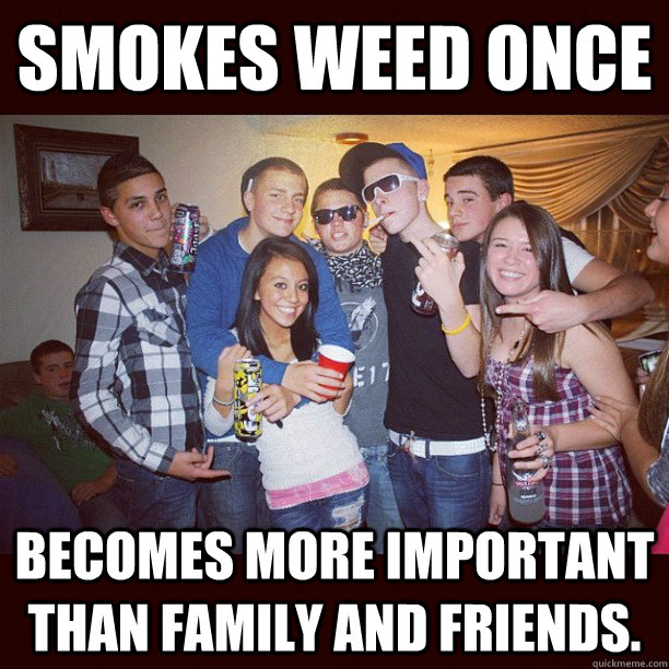 smokes weed once becomes more important than family and friends. - smokes weed once becomes more important than family and friends.  Stupid Teenagers