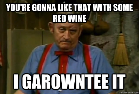 You're gonna like that with some red wine I garowntee it  