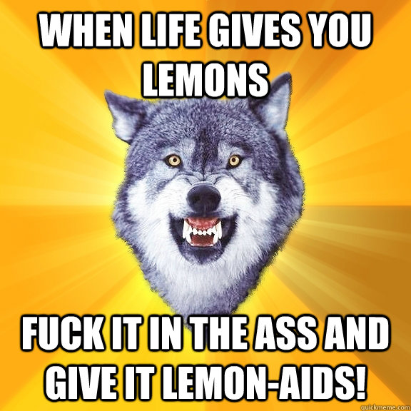 When life gives you lemons Fuck it in the ass and give it lemon-aids!  Courage Wolf