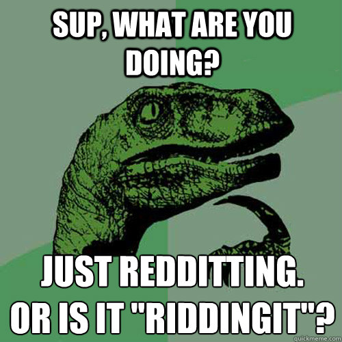 Sup, what are you doing? Just Redditting.
Or is it 