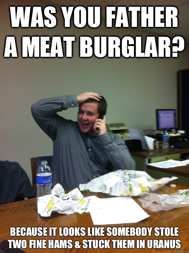 Was you father a meat burglar? Because it looks like somebody stole two fine hams & stuck them in Uranus  