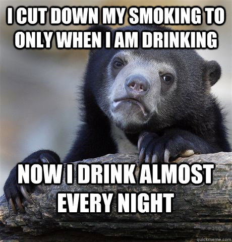 I cut down my smoking to only when i am drinking now i drink almost every night  Confession Bear