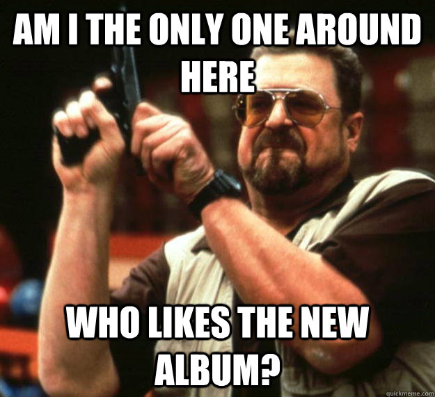 am I the only one around here who likes the new album?   Angry Walter