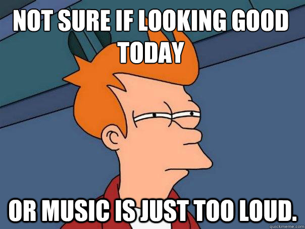 Not sure if looking good today or music is just too loud.  Futurama Fry