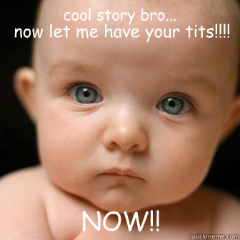 cool story bro...  now let me have your tits!!!!  NOW!!  Serious Baby