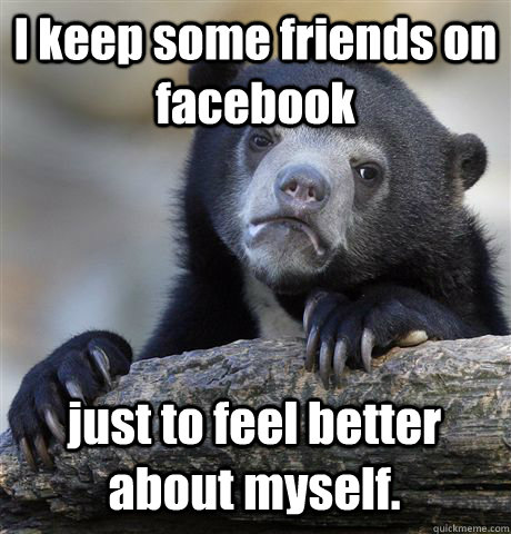 I keep some friends on facebook just to feel better about myself.  Confession Bear