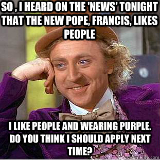 So , I heard on the 'News' tonight that the new pope, francis, likes people I like people and wearing purple. do you think I should apply next time?  Condescending Wonka