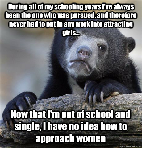 During all of my schooling years I've always been the one who was pursued, and therefore never had to put in any work into attracting girls... Now that I'm out of school and single, I have no idea how to approach women   Confession Bear