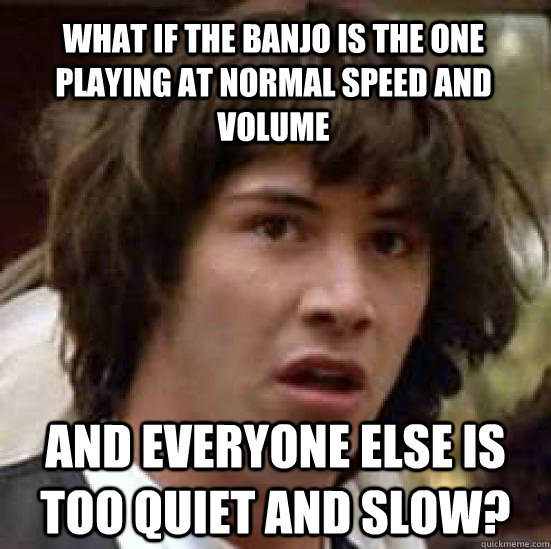 what if the banjo is the one playing at normal speed and volume and everyone else is too quiet and slow?  conspiracy keanu