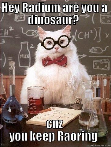 HEY RADIUM ARE YOU A DINOSAUR?  CUZ YOU KEEP RAORING  Chemistry Cat