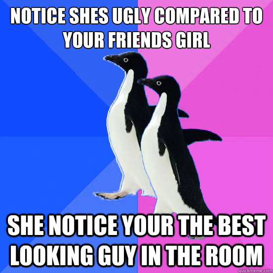 notice shes ugly compared to your friends girl she notice your the best looking guy in the room  Socially Awkward Couple