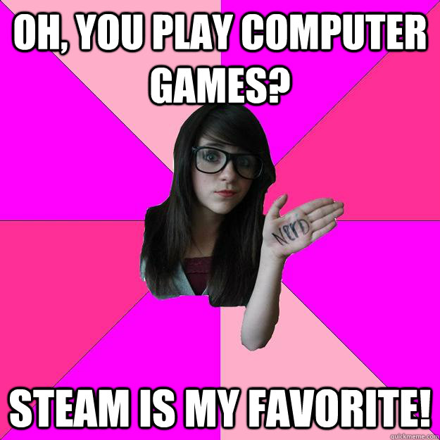 Oh, you play computer games? Steam is my favorite!  Idiot Nerd Girl